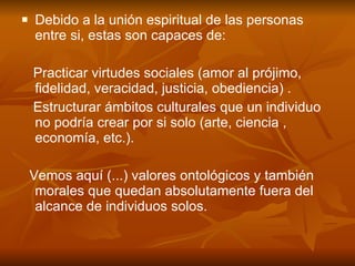 Debido a la unión espiritual de las personas entre si, estas son capaces de:  Practicar virtudes sociales (amor al prójimo, fidelidad, veracidad, justicia, obediencia) .  Estructurar ámbitos culturales que un individuo no podría crear por si solo (arte, ciencia , economía, etc.). Vemos aquí (...) valores ontológicos y también morales que quedan absolutamente fuera del alcance de individuos solos. 
