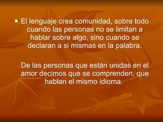 El lenguaje crea comunidad, sobre todo cuando las personas no se limitan a hablar sobre algo, sino cuando se declaran a si mismas en la palabra. De las personas que están unidas en el amor decimos que se comprenden, que hablan el mismo idioma .  