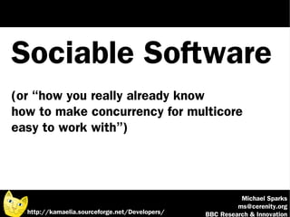 Sociable Software
(or “how you really already know
how to make concurrency for multicore
easy to work with”)




                                                          Michael Sparks
                                                         ms@cerenity.org
  http://kamaelia.sourceforge.net/Developers/   BBC Research & Innovation