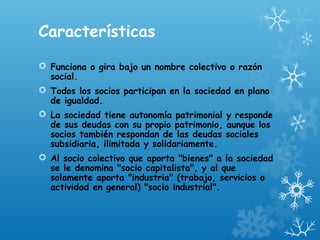 Características
 Funciona o gira bajo un nombre colectivo o razón
social.
 Todos los socios participan en la sociedad en plano
de igualdad.
 La sociedad tiene autonomía patrimonial y responde
de sus deudas con su propio patrimonio, aunque los
socios también respondan de las deudas sociales
subsidiaria, ilimitada y solidariamente.
 Al socio colectivo que aporta "bienes" a la sociedad
se le denomina "socio capitalista", y al que
solamente aporta "industria" (trabajo, servicios o
actividad en general) "socio industrial".
 