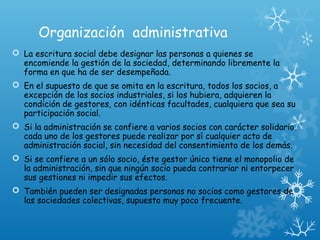 Organización administrativa
 La escritura social debe designar las personas a quienes se
encomiende la gestión de la sociedad, determinando libremente la
forma en que ha de ser desempeñada.
 En el supuesto de que se omita en la escritura, todos los socios, a
excepción de los socios industriales, si los hubiera, adquieren la
condición de gestores, con idénticas facultades, cualquiera que sea su
participación social.
 Si la administración se confiere a varios socios con carácter solidario,
cada uno de los gestores puede realizar por sí cualquier acto de
administración social, sin necesidad del consentimiento de los demás.
 Si se confiere a un sólo socio, éste gestor único tiene el monopolio de
la administración, sin que ningún socio pueda contrariar ni entorpecer
sus gestiones ni impedir sus efectos.
 También pueden ser designadas personas no socios como gestores de
las sociedades colectivas, supuesto muy poco frecuente.
 
