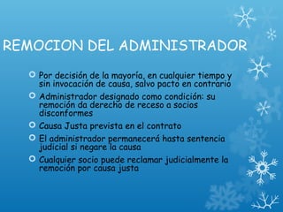 REMOCION DEL ADMINISTRADOR
 Por decisión de la mayoría, en cualquier tiempo y
sin invocación de causa, salvo pacto en contrario
 Administrador designado como condición: su
remoción da derecho de receso a socios
disconformes
 Causa Justa prevista en el contrato
 El administrador permanecerá hasta sentencia
judicial si negare la causa
 Cualquier socio puede reclamar judicialmente la
remoción por causa justa
 