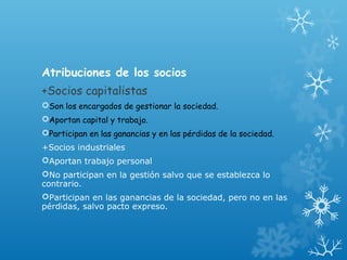 Atribuciones de los socios
+Socios capitalistas
Son los encargados de gestionar la sociedad.
Aportan capital y trabajo.
Participan en las ganancias y en las pérdidas de la sociedad.
+Socios industriales
Aportan trabajo personal
No participan en la gestión salvo que se establezca lo
contrario.
Participan en las ganancias de la sociedad, pero no en las
pérdidas, salvo pacto expreso.
 