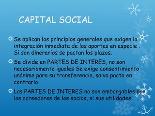 CAPITAL SOCIAL
Se aplican los principios generales que exigen la
integración inmediata de los aportes en especie .
Si son dinerarios se pactan los plazos.
Se divide en PARTES DE INTERES, no son
necesariamente iguales Se exige consentimiento
unánime para su transferencia, salvo pacto en
contrario
Las PARTES DE INTERES no son embargables por
los acreedores de los socios, si sus utilidades
 