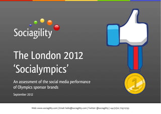 !




The London 2012
‘Socialympics’
An assessment of the social media performance
of Olympics sponsor brands
September 2012


            Web:!www.sociagility.com!|!Email:!hello@sociagility.com!|!Twitter:!@sociagility!|!+44!(0)20!7193!6793!
 