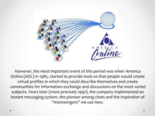However, the most important event of this period was when America
Online (AOL) in 1985, started to provide tools so that p...