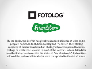 By the 2000s, the internet has greatly expanded presence at work and in
people's homes. In 2002, born Fotolog and Friendst...