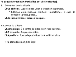 As paisaxes urbanas (Constituídas por vilas e cidades).
1. Elementos dunha cidade.
 Os edificios. Lugares onde viven e traballan as persoas.
 Edificiós emblemáticos Edificios importantes: a casa do
concello, igrexas, pazos…
 As rúas, avenidas, prazas e parques.
1.1. Zonas da cidade:
 Zona antiga. É o centro da cidade con rúas estreitas.
 O ensanche. Amplas avenidas.
 A periferia. Formada por industrias e edificios altos.
 O plano (páxina 58 do libro)
 