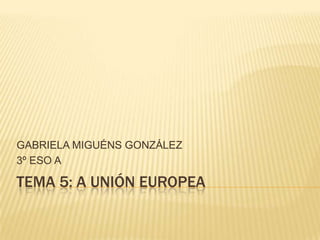 GABRIELA MIGUÉNS GONZÁLEZ
3º ESO A

TEMA 5: A UNIÓN EUROPEA
 