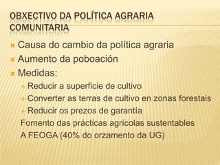 OBXECTIVO DA POLÍTICA AGRARIA
COMUNITARIA
 Causa do cambio da política agraria
 Aumento da poboación

 Medidas:
     R...