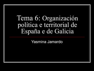 Tema 6:  Organización política e territorial de España e de Galicia Yasmina Jamardo 