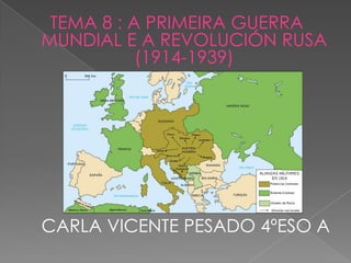 TEMA 8 : A PRIMEIRA GUERRA
MUNDIAL E A REVOLUCIÓN RUSA
           (1914-1939)




CARLA VICENTE PESADO 4ºESO A
 