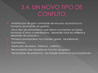    Mobilización de gran cantidade de recursos aconómicos e
    humanos (economía de guerra) .
   Novo tipo de armamentos que fixeron aunmentar as baixas
    humanas (Como a metralladora , desarrollo total da artillería e
    desarrollo da aviación ) .
   Primeiros bombardeos nas cidades (gases , lanzallamas) .
   Submarinos .
   Destrución de pobos , fábricas , colleitas…
   Reconversión das industrias en función da guerra .
   Necesidade de préstamos , do traballo feminino e da propafanda .
 