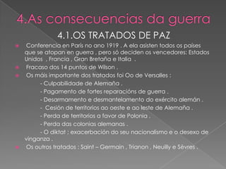 4.1.OS TRATADOS DE PAZ
 Conferencia en París no ano 1919 . A ela asisten todos os países
  que se atopan en guerra , pero só deciden os vencedores: Estados
  Unidos , Francia , Gran Bretaña e Italia .
 Fracaso dos 14 puntos de Wilson .
 Os máis importante dos tratados foi Oo de Versalles :
       - Culpabilidade de Alemaña .
       - Pagamento de fortes reparacións de guerra .
       - Desarmamento e desmantelamento do exército alemán .
       - Cesión de territorios ao oeste e ao leste de Alemaña .
       - Perda de territorios a favor de Polonia .
       - Perda das colonias alemanas .
       - O diktat ; exacerbación do seu nacionalismo e o desexo de
  vinganza .
 Os outros tratados : Saint – Germain , Trianon , Neuilly e Sèvres .
 