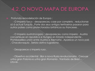     Profunda remodelación de Europa :
       - O Imperio turco : desapareceu case por completo , reducíronse
    só á actual Turquía . Parte dos seus antigos territoeiros pasaron para
    outros países como protectorados británicos ou franceses .

       - O Imperio austrohúngaro : desapareceu como imperio . Austria
    converteuse en república e Hungría en Estado independente .
    Prohíbesellea unión entre Austria e Alemaña . Aparece un novo país
    , Chacslovaquia . Serbia obtivo Iugoslavia .

      - Desaparece o Imperio ruso .

       - Obxetivo occidental : illar a nova Rusia revolucionaria . Creouse
    unha gran Polonia e unha gran Romanía . Trantado de Brest –
    Litovsk .
 