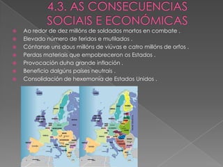    Ao redor de dez millóns de soldados mortos en combate .
   Elevado número de feridos e mutilados .
   Cóntanse uns dous millóns de viúvas e catro millóns de orfos .
   Perdas materiais que empobreceron os Estados .
   Provocación duha grande inflación .
   Beneficio dalgúns países neutrais .
   Consolidación de hexemonía de Estados Unidos .
 