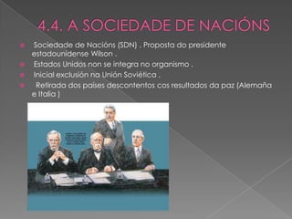  Sociedade de Nacións (SDN) . Proposta do presidente
  estadounidense Wilson .
 Estados Unidos non se integra no organismo .
 Inicial exclusión na Unión Soviética .
  Retirada dos países descontentos cos resultados da paz (Alemaña
  e Italia )
 