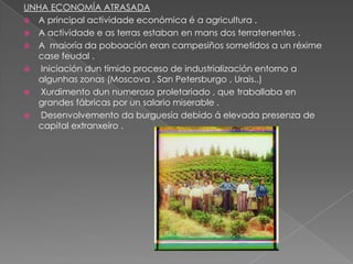 UNHA ECONOMÍA ATRASADA
 A principal actividade económica é a agricultura .
 A actividade e as terras estaban en mans dos terratenentes .
 A maioría da poboación eran campesiños sometidos a un réxime
  case feudal .
  Iniciación dun tímido proceso de industrialización entorno a
  algunhas zonas (Moscova , San Petersburgo , Urais..)
  Xurdimento dun numeroso proletariado , que traballaba en
  grandes fábricas por un salario miserable .
  Desenvolvemento da burguesía debido á elevada presenza de
  capital extranxeiro .
 