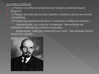 AS FORZAS POÍTICAS
   O Partido Constitucional Demócrata (kadet) (carácter liberal
   burgués) .
   O Partido Socialrevolucionario (eserita ) (defensa dunha revolución
   campesiña) .
   O Partido Socialdemócrata Ruso ( marxismo e militancia obreira ) .
      - Menxeviques : de carácter moderado . Necesidade de
   establecer alianzas cos partidos burgueses .
      - Bolxeviques : radicais e liberados por Lenin . Necesidade dunha
   revolución obreira .
 