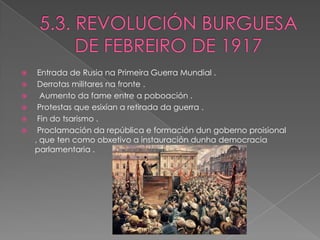   Entrada de Rusia na Primeira Guerra Mundial .
  Derrotas militares na fronte .
   Aumento da fame entre a poboación .
  Protestas que esixían a retirada da guerra .
  Fin do tsarismo .
  Proclamación da república e formación dun goberno proisional
  , que ten como obxetivo a instauración dunha democracia
  parlamentaria .
 