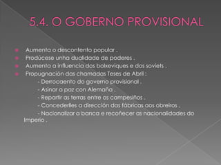     Aumenta o descontento popular .
    Prodúcese unha dualidade de poderes .
    Aumenta a influencia dos bolxeviques e dos soviets .
    Propugnación das chamadas Teses de Abril :
         - Derrocaento do governo provisional .
         - Asinar a paz con Alemaña .
         - Repartir as terras entre os campesiños .
         - Concederlles a dirección das fábricas aos obreiros .
         - Nacionalizar a banca e recoñecer as nacionalidades do
    Imperio .
 