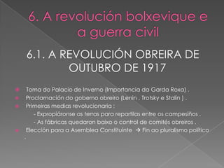 6.1. A REVOLUCIÓN OBREIRA DE
            OUTUBRO DE 1917
     Toma do Palacio de Inverno (Importancia da Garda Roxa) .
    Proclamación do goberno obreiro (Lenin , Trotsky e Stalin ) .
    Primeiras medias revolucionaria :
        - Expropiáronse as terras para repartilas entre os campesiños .
        - As fábricas quedaron baixo o control de comités obreiros .
    Elección para a Asemblea Constituínte  Fin ao pluralismo político
    .
 