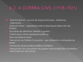      Exército Branco : axuda de tropas francesas , británicas
    , xaponesas …
    Exñercito Roxo : organizado polos bolxeviques (dirección de
    Trotsky) .
    Escaseza de alimentos debido á guerra .
    Prodúcense unhas represarias políticas .
    Éxito do Exército Roxo .
    Formación do Partido Comunista , que obstenta o monopolio do
    poder .
    Formación dunha policía política (Tcheka) .
    Instauración do comunismo da guerra (nacionalización industrial e
    colectivización das terras) .
 