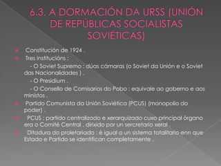     Constitución de 1924 .
    Tres institucións :
       - O Soviet Supremo : dúas cámaras (o Soviet da Unión e o Soviet
    das Nacionalidades ) .
       - O Presidium .
       - O Consello de Comisarios do Pobo : equivale ao goberno e aos
    ministos .
    Partido Comunista da Unión Soviética (PCUS) (monopolio do
    poder) .
     PCUS : partido centralizado e xerarquizado cuxo principal órgano
    era o Comité Central , dirixido por un sercretario xeral .
     Ditadura do proletariado : é igual a un sistema totalitario enn que
    Estado e Partido se identifican completamente .
 