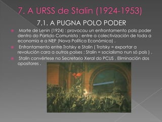 7.1. A PUGNA POLO PODER
  Morte de Lenin (1924) : provocou un enfrontamento polo poder
  dentro do Partido Comunista ; entre a colectivización de toda a
  economía e a NEP (Nova Política Económica) .
 Enfrontamento entre Trotsky e Stalin ( Trotsky = exportar a
  revolución cara a outros países ; Stalin = socialismo nun só país ) .
 Stalin convértese no Secretario Xeral do PCUS . Eliminación dos
  opositores .
 