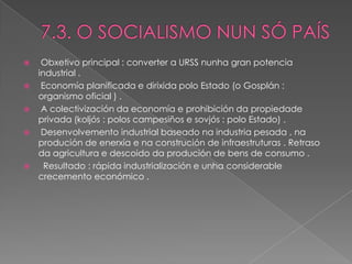     Obxetivo principal : converter a URSS nunha gran potencia
    industrial .
    Economía planificada e dirixida polo Estado (o Gosplán :
    organismo oficial ) .
    A colectivización da economía e prohibición da propiedade
    privada (koljós : polos campesiños e sovjós : polo Estado) .
    Desenvolvemento industrial baseado na industria pesada , na
    produción de enerxía e na construción de infraestruturas . Retraso
    da agricultura e descoido da produción de bens de consumo .
     Resultado : rápida industrialización e unha considerable
    crecemento económico .
 