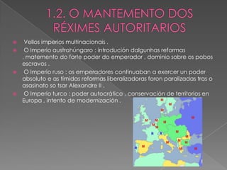   Vellos imperios multinacionais .
  O Imperio austrohúngaro : introdución dalgunhas reformas
  , matemento do forte poder do emperador , dominio sobre os pobos
  escravos .
  O Imperio ruso : os emperadores continuaban a exercer un poder
  absoluto e as tímidas reformas liberalizadoras foron paralizadas tras o
  asasinato so tsar Alexandre II .
  O Imperio turco : poder autocrático , conservación de territorios en
  Europa , intento de modernización .
 