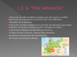     Alteración do vello equilibrio europeo que deu lugar a conflitos
    internacionais e puxanda económica da nova Alemaña .
    Welpolitik de Guillerme II .
    Formación da Tripla Alianza (novo acordo de Alemaña que rompe
    a alianza con Rusia e únese a Austria - Hungría e a Italia ) .
    A principal rivalidade de Alemaña era Francia .
    O Triplo Acordo ( Francia , Rusia e Gran Bretaña) .
    Escalada na produción de armamentos .
    Formación de alianzas militares .
 