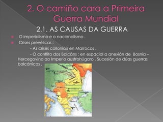 2.1. AS CAUSAS DA GUERRA
 O imperialismo e o nacionalismo .
 Crises prevélicas :
        - As crises colloniais en Marrocos .
        - O conflito dos Balcáns : en espacial a anexión de Bosnia –
  Hercegovina ao Imperio austrohúgaro . Sucesión de dúas guerras
  balcánicas .
 