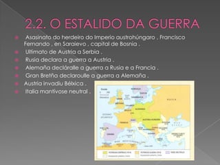     Asasinato do herdeiro do Imperio austrohúngaro , Francisco
    Fernando , en Saraievo , capital de Bosnia .
    Ultimato de Austria a Serbia .
    Rusia declara a guerra a Austria .
    Alemaña decláralle a guerra a Rusia e a Francia .
    Gran Bretña declaroulle a guerra a Alemaña .
   Austria invadiu Bélxica .
    Italia mantívose neutral .
 