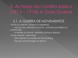 3.1. A GUERRA DE MOVEMENTOS
    Fronte occidental : (Francia e Inglaterra)
        - Ataque dos alemáns a Francia , entrando por Bélxica e
    Luxemburgo .
        - A batalla do Marne : detense o ataque alemán .
    Fronte oriental : (Alemaña)
        - Éxito alemán na batalla de Tannemberg .
        - Fracaso austrohúngaro en Servia .
 