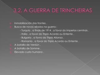    Inmobilización das frontes .
   Busca de novos aliados na guerra :
        - Turquía , a finais de 1914 , a favor do imperios cemtrais .
        - Italia , a favor do Triplo Acordo ou Entente .
        - Bulgaria , a favro da Tripla Alianza .
        - Romanía , a favor do Triplo Acordo ou Entente .
   A batalla de Verdún .
   A batalla de Somme .
   Elevado custo humano .
 