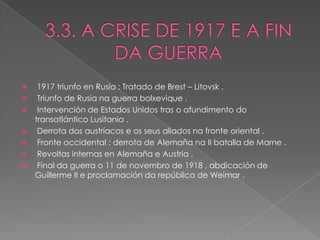     1917 triunfo en Rusia : Tratado de Brest – Litovsk .
    Triunfo de Rusia na guerra bolxevique .
    Intervención de Estados Unidos tras o afundimento do
    transatlántico Lusitania .
    Derrota dos austríacos e os seus aliados na fronte oriental .
    Fronte occidental : derrota de Alemaña na II batalla de Marne .
    Revoltas internas en Alemaña e Austria .
    Final da guerra o 11 de novembro de 1918 , abdicación de
    Guillerme II e proclamación da república de Weimar .
 