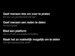 Geef mensen iets om over te praten
En nee, een persbericht telt niet

Geef mensen een reden te delen
Social capital

Bied een platform
Als ze al niet een platform hebben

Maak het zo makkelijk mogelijk om te delen
We zijn allemaal lui, toch?
 