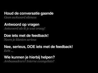 Houd de conversatie gaande
Geen awkward silences

Antwoord op vragen
Antwoord als ik je wat vraag!

Doe iets met de feedback!
Neem je klanten serieus

Nee, serieus, DOE iets met de feedback!
Echt ...

Wie kunnen je hierbij helpen?
Ambassadeurs? Interne evangelists?
 