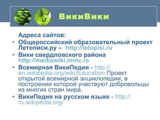 ВикиВики   Адреса сайтов: Общероссийский образовательный проект Летописи.ру –  http://letopisi.ru Вики свердловского района  http://mediawiki.mmc.rs   Всемирная ВикиПедия  -  http :// en.wikipedia.org / wiki / Education  Проект открытой всемирной энциклопедии, в построении которой участвуют добровольцы из многих стран мира. ВикиПедия на русском языке  -  http :// ru.wikipedia.org /   