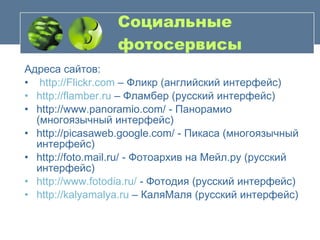Социальные фотосервисы Адреса сайтов: http://Flickr.com  – Фликр (английский интерфейс) http://flamber.ru  – Фламбер (русский интерфейс) http://www.panoramio.com/ - Панорамио (многоязычный интерфейс) http://picasaweb.google.com/ - Пикаса (многоязычный интерфейс) http://foto.mail.ru/ - Фотоархив на Мейл.ру (русский интерфейс) http://www.fotodia.ru/  - Фотодия (русский интерфейс) http :// kalyamalya . ru  – КаляМаля (русский интерфейс) 