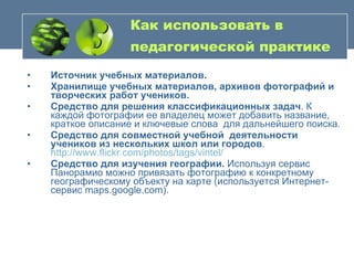 Как использовать в педагогической практике   Источник учебных материалов.   Хранилище учебных материалов, архивов фотографий и творческих работ учеников.  Средство для решения классификационных задач . К каждой фотографии ее владелец может добавить название, краткое описание и ключевые слова  для дальнейшего поиска. Средство для совместной учебной  деятельности учеников из нескольких школ или городов .  http://www.flickr.com/photos/tags/vintel/   Средство для изучения географии.  Используя сервис Панорамио можно привязать фотографию к конкретному географическому объекту на карте (используется Интернет-сервис maps.google.com).  