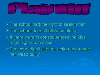 The school had the right to search her The school doesn’t allow smoking If there weren't consequences the kids might light up in class The court didn’t like her action and made her plead guilty Plaintiff 