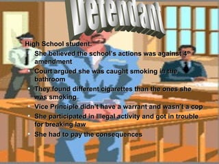 High School student: She believed the school’s actions was against 4 th  amendment Court argued she was caught smoking in the bathroom They found different cigarettes than the ones she was smoking Vice Principle didn’t have a warrant and wasn’t a cop She participated in Illegal activity and got in trouble for breaking law She had to pay the consequences   Defendant 