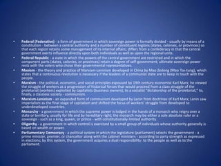 Federal (Federative) - a form of government in which sovereign power is formally divided - usually by means of a constitution - between a central authority and a number of constituent regions (states, colonies, or provinces) so that each region retains some management of its internal affairs; differs from a confederacy in that the central government exerts influence directly upon both individuals as well as upon the regional units. Federal Republic - a state in which the powers of the central government are restricted and in which the component parts (states, colonies, or provinces) retain a degree of self-government; ultimate sovereign power rests with the voters who chose their governmental representatives. Maoism - the theory and practice of Marxism-Leninism developed in China by Mao Zedong (Mao Tse-tung), which states that a continuous revolution is necessary if the leaders of a communist state are to keep in touch with the people. Marxism - the political, economic, and social principles espoused by 19th century economist Karl Marx; he viewed the struggle of workers as a progression of historical forces that would proceed from a class struggle of the proletariat (workers) exploited by capitalists (business owners), to a socialist "dictatorship of the proletariat," to, finally, a classless society - communism. Marxism-Leninism - an expanded form of communism developed by Lenin from doctrines of Karl Marx; Lenin saw imperialism as the final stage of capitalism and shifted the focus of workers' struggle from developed to underdeveloped countries. Monarchy - a government in which the supreme power is lodged in the hands of a monarch who reigns over a state or territory, usually for life and by hereditary right; the monarch may be either a sole absolute ruler or a sovereign - such as a king, queen, or prince - with constitutionally limited authority. Oligarchy - a government in which control is exercised by a small group of individuals whose authority generally is based on wealth or power. Parliamentary Democracy - a political system in which the legislature (parliament) selects the government - a prime minister, premier, or chancellor along with the cabinet ministers - according to party strength as expressed in elections; by this system, the government acquires a dual responsibility: to the people as well as to the parliament. 