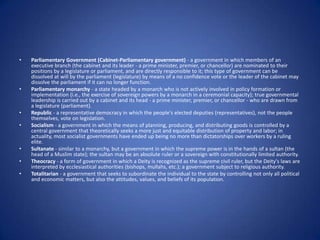 Parliamentary Government (Cabinet-Parliamentary government) - a government in which members of an executive branch (the cabinet and its leader - a prime minister, premier, or chancellor) are nominated to their positions by a legislature or parliament, and are directly responsible to it; this type of government can be dissolved at will by the parliament (legislature) by means of a no confidence vote or the leader of the cabinet may dissolve the parliament if it can no longer function. Parliamentary monarchy - a state headed by a monarch who is not actively involved in policy formation or implementation (i.e., the exercise of sovereign powers by a monarch in a ceremonial capacity); true governmental leadership is carried out by a cabinet and its head - a prime minister, premier, or chancellor - who are drawn from a legislature (parliament). Republic - a representative democracy in which the people's elected deputies (representatives), not the people themselves, vote on legislation. Socialism - a government in which the means of planning, producing, and distributing goods is controlled by a central government that theoretically seeks a more just and equitable distribution of property and labor; in actuality, most socialist governments have ended up being no more than dictatorships over workers by a ruling elite. Sultanate - similar to a monarchy, but a government in which the supreme power is in the hands of a sultan (the head of a Muslim state); the sultan may be an absolute ruler or a sovereign with constitutionally limited authority. Theocracy - a form of government in which a Deity is recognized as the supreme civil ruler, but the Deity's laws are interpreted by ecclesiastical authorities (bishops, mullahs, etc.); a government subject to religious authority. Totalitarian - a government that seeks to subordinate the individual to the state by controlling not only all political and economic matters, but also the attitudes, values, and beliefs of its population.