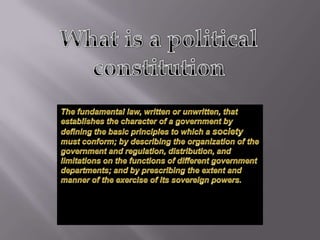 What is a politicalconstitution The fundamental law, written or unwritten, that establishes the character of a government by defining the basic principles to which a society must conform; by describing the organization of the government and regulation, distribution, and limitations on the functions of different government departments; and by prescribing the extent and manner of the exercise of its sovereign powers.  