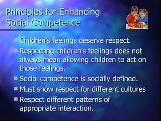 Principles for Enhancing  Social Competence Children’s feelings deserve respect.  Respecting children’s feelings does not always mean allowing children to act on those feelings. Social competence is socially defined. Must show respect for different cultures Respect different patterns of appropriate interaction. 