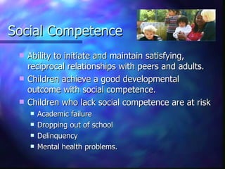 Social Competence Ability to initiate and maintain satisfying, reciprocal relationships with peers and adults.  Children achieve a good developmental outcome with social competence. Children who lack social competence are at risk Academic failure  Dropping out of school  Delinquency Mental health problems. 