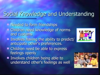 Social Knowledge and Understanding Needed to form friendships Children need knowledge of norms and customs Involves having the ability to predict/anticipate other’s preferences.  Children need be able to express feelings openly Involves children being able to understand other’s feelings as well 